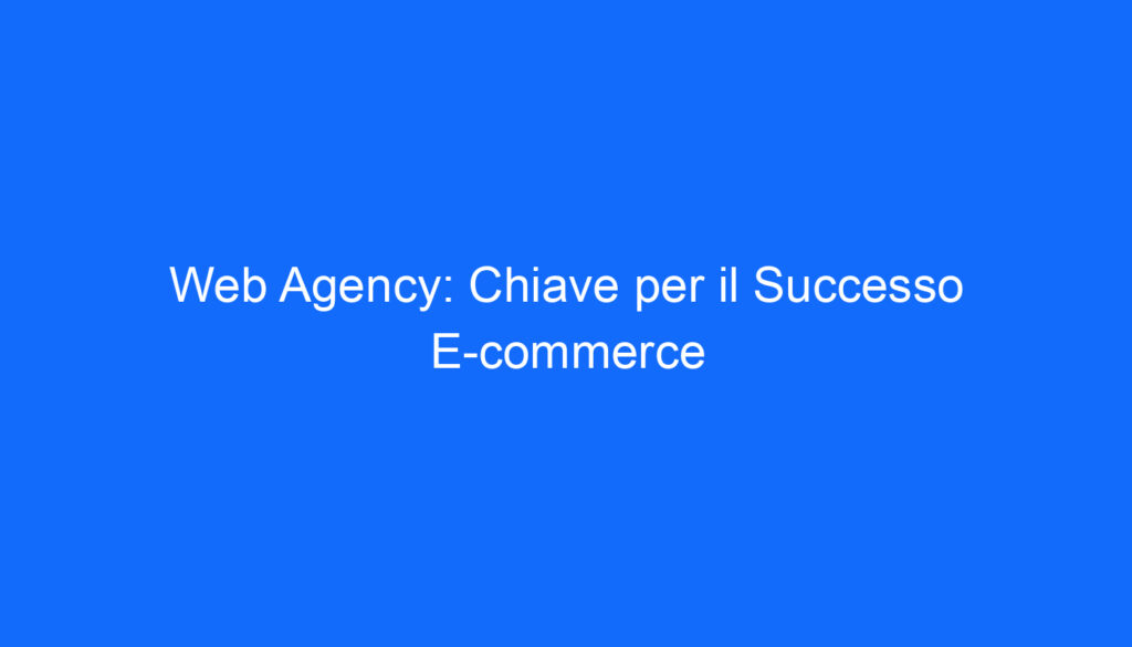 Web Agency: Chiave per il Successo E commerce