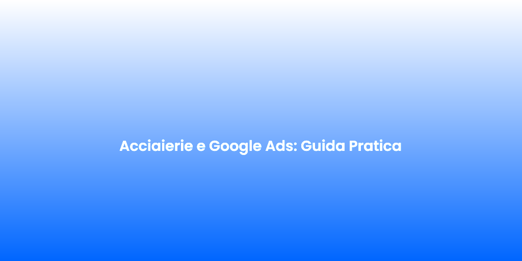 Acciaierie e Google Ads Guida Pratica