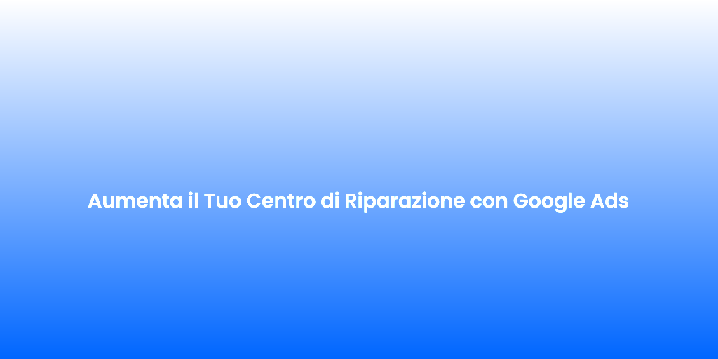 Aumenta il Tuo Centro di Riparazione con Google Ads