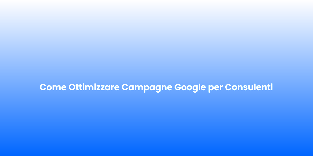 Come Ottimizzare Campagne Google per Consulenti