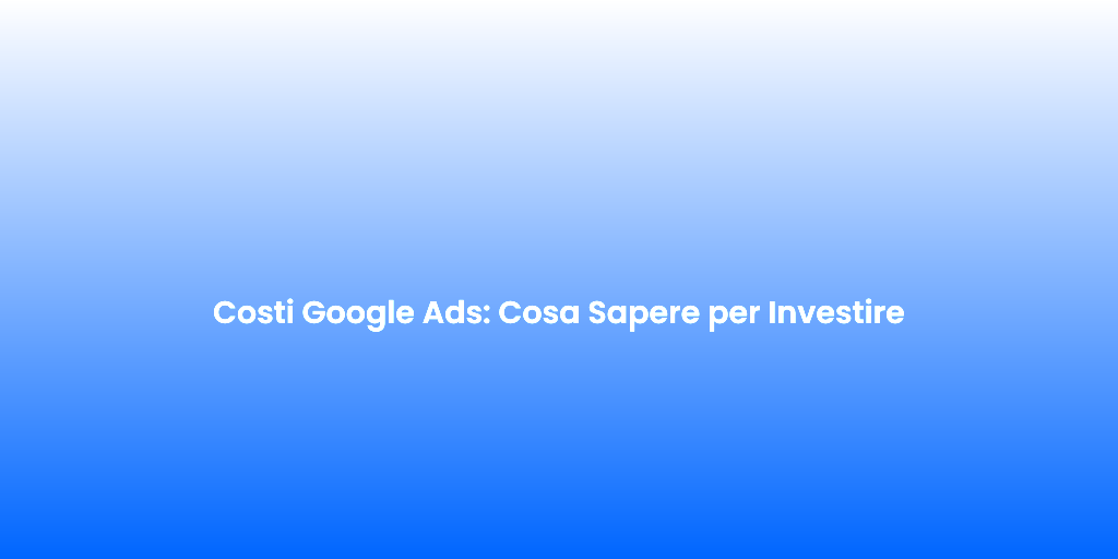 Costi Google Ads Cosa Sapere per Investire