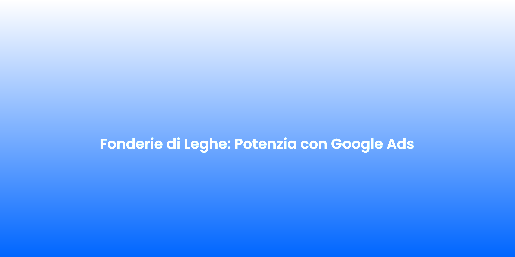Fonderie di Leghe Potenzia con Google Ads 1