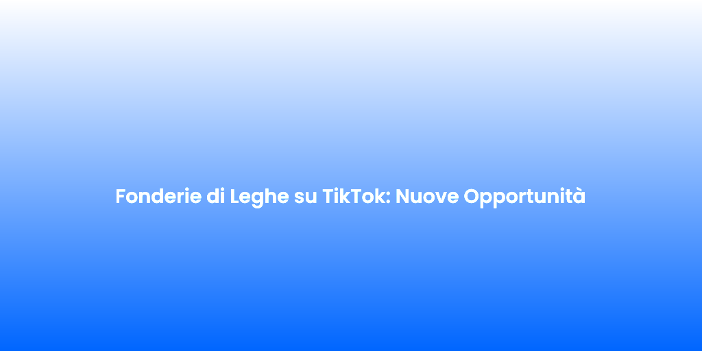 Fonderie di Leghe su TikTok Nuove Opportunita