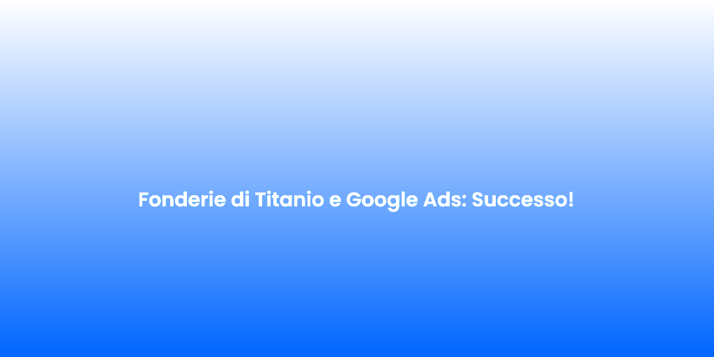 Fonderie di Titanio e Google Ads Successo