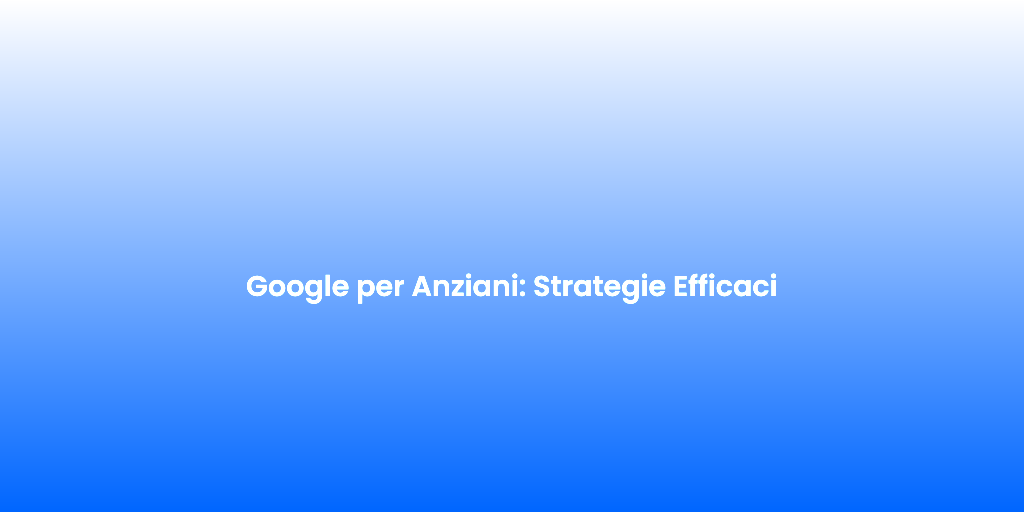 Google per Anziani Strategie Efficaci