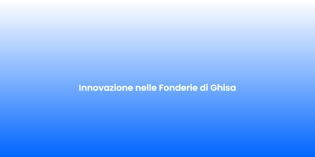 Innovazione nelle Fonderie di Ghisa