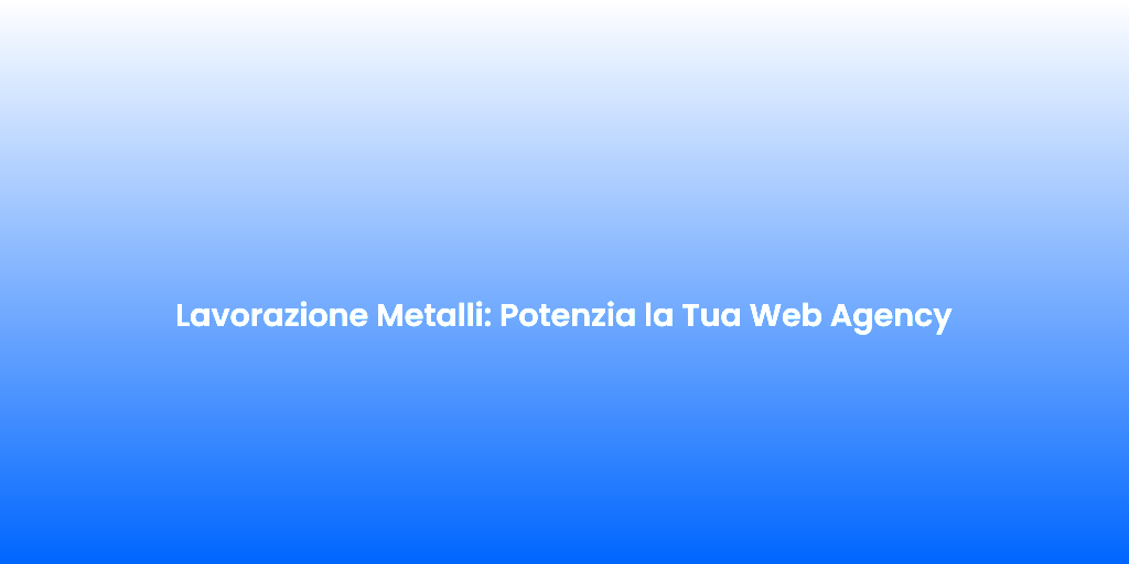 Lavorazione Metalli Potenzia la Tua Web Agency