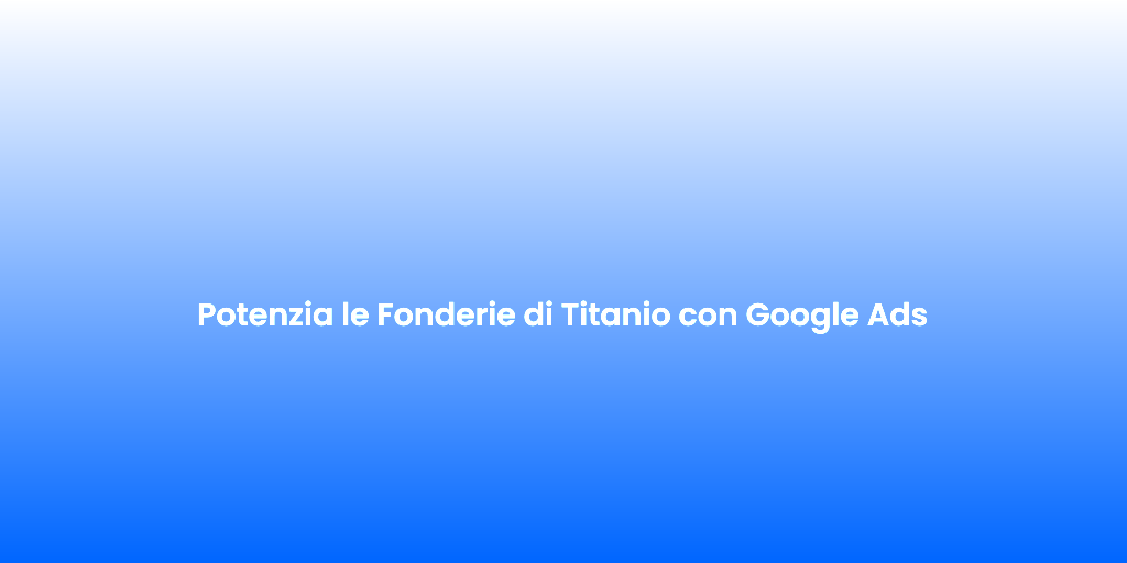 Potenzia le Fonderie di Titanio con Google Ads