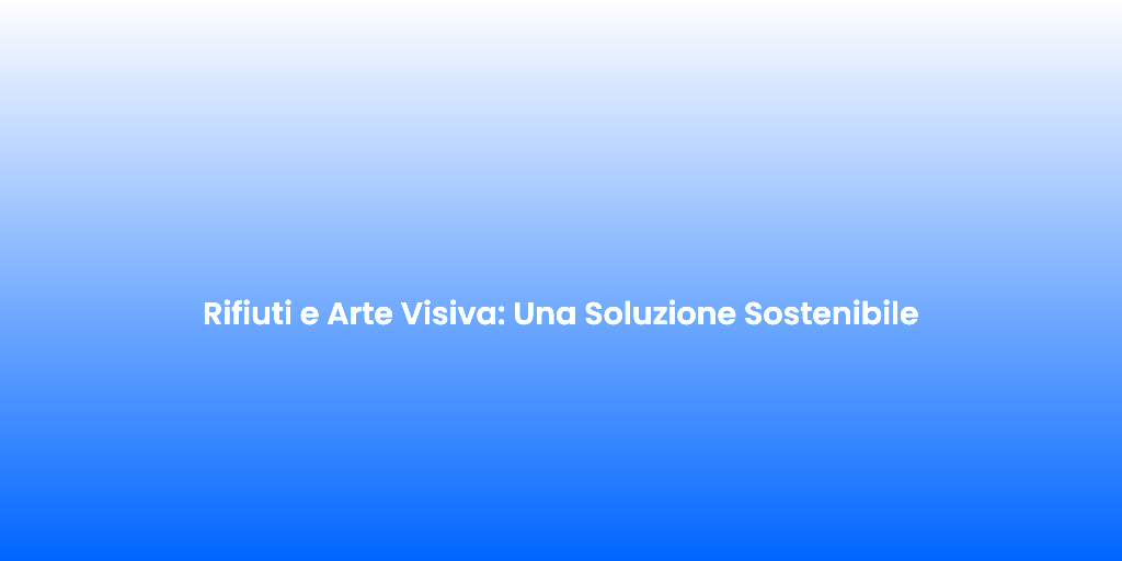 Rifiuti e Arte Visiva Una Soluzione Sostenibile