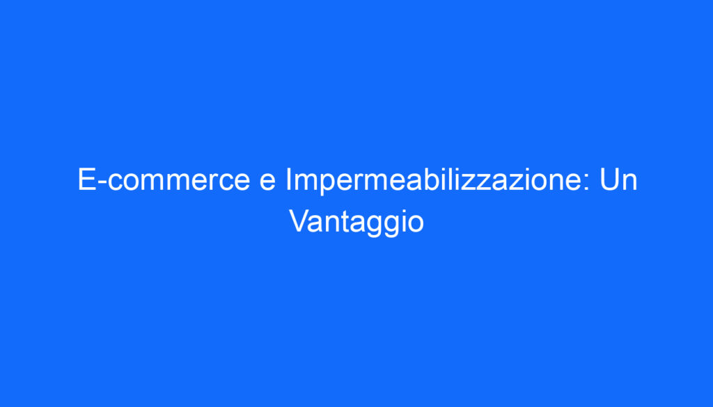 E commerce e Impermeabilizzazione: Un Vantaggio